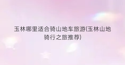 玉林哪里适合骑山地车旅游(玉林山地骑行之旅推荐)
