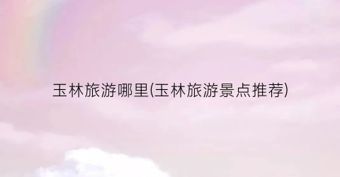 玉林旅游哪里(玉林旅游景点推荐)