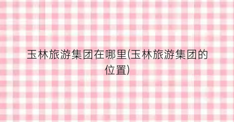 玉林旅游集团在哪里(玉林旅游集团的位置)