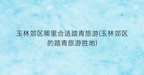 玉林郊区哪里合适踏青旅游(玉林郊区的踏青旅游胜地)