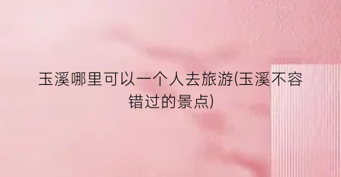 玉溪哪里可以一个人去旅游(玉溪不容错过的景点)
