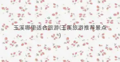 玉溪哪里适合旅游(玉溪旅游推荐景点)