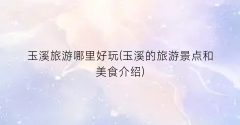 玉溪旅游哪里好玩(玉溪的旅游景点和美食介绍)