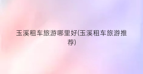 玉溪租车旅游哪里好(玉溪租车旅游推荐)