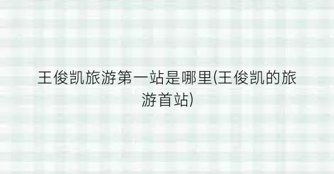 王俊凯旅游第一站是哪里(王俊凯的旅游首站)