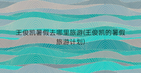 王俊凯暑假去哪里旅游(王俊凯的暑假旅游计划)