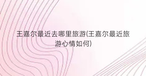 王嘉尔最近去哪里旅游(王嘉尔最近旅游心情如何)