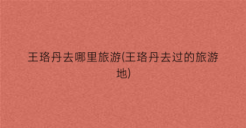 王珞丹去哪里旅游(王珞丹去过的旅游地)