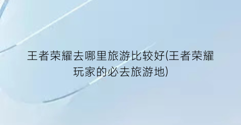 王者荣耀去哪里旅游比较好(王者荣耀玩家的必去旅游地)