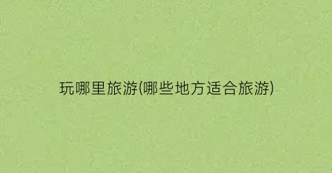 玩哪里旅游(哪些地方适合旅游)
