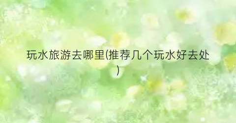 玩水旅游去哪里(推荐几个玩水好去处)