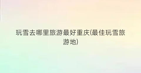玩雪去哪里旅游最好重庆(最佳玩雪旅游地)