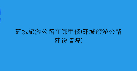环城旅游公路在哪里修(环城旅游公路建设情况)