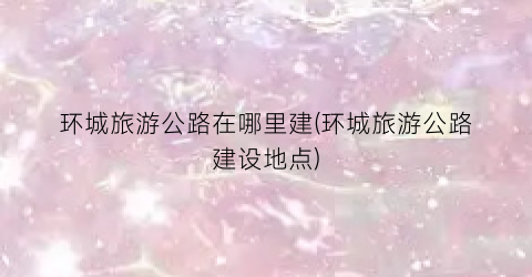 环城旅游公路在哪里建(环城旅游公路建设地点)