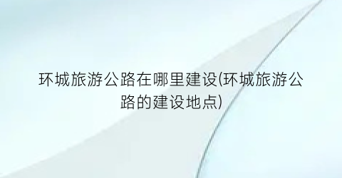 环城旅游公路在哪里建设(环城旅游公路的建设地点)