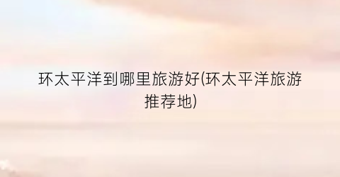 环太平洋到哪里旅游好(环太平洋旅游推荐地)