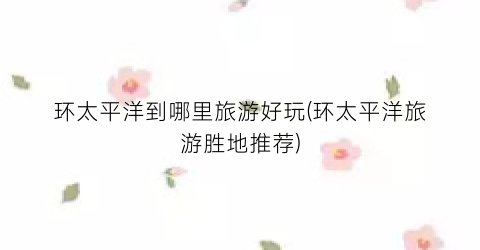 环太平洋到哪里旅游好玩(环太平洋旅游胜地推荐)