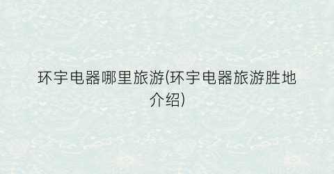 环宇电器哪里旅游(环宇电器旅游胜地介绍)