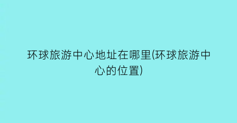 环球旅游中心地址在哪里(环球旅游中心的位置)