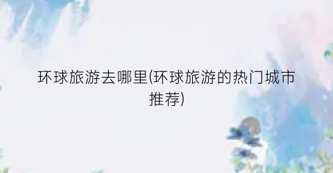 环球旅游去哪里(环球旅游的热门城市推荐)