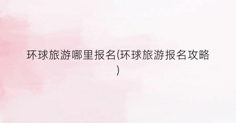 环球旅游哪里报名(环球旅游报名攻略)