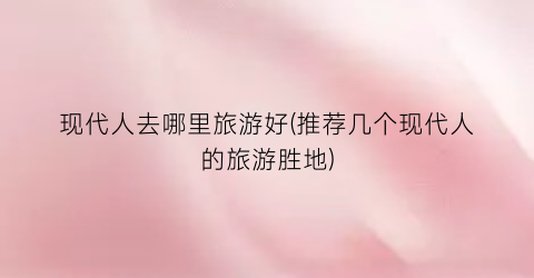 现代人去哪里旅游好(推荐几个现代人的旅游胜地)
