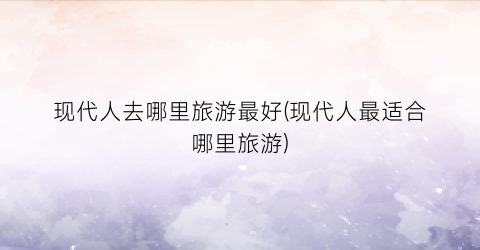 现代人去哪里旅游最好(现代人最适合哪里旅游)