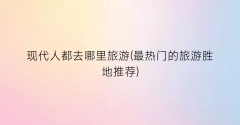 现代人都去哪里旅游(最热门的旅游胜地推荐)