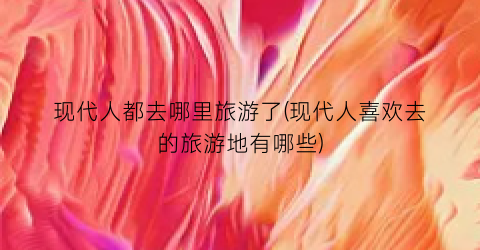 现代人都去哪里旅游了(现代人喜欢去的旅游地有哪些)