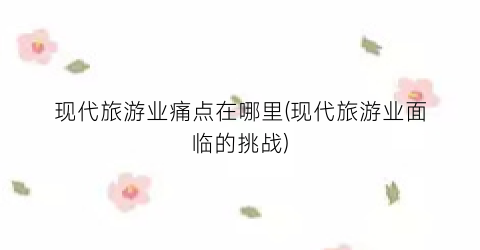现代旅游业痛点在哪里(现代旅游业面临的挑战)