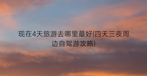 现在4天旅游去哪里最好(四天三夜周边自驾游攻略)