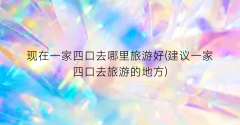 现在一家四口去哪里旅游好(建议一家四口去旅游的地方)