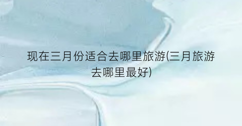 现在三月份适合去哪里旅游(三月旅游去哪里最好)