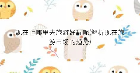 现在上哪里去旅游好玩呢(解析现在旅游市场的趋势)