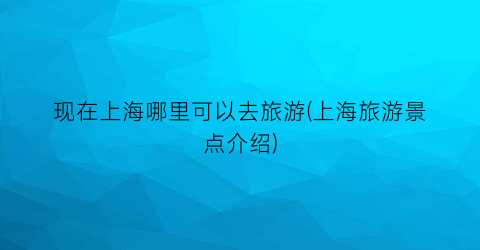现在上海哪里可以去旅游(上海旅游景点介绍)