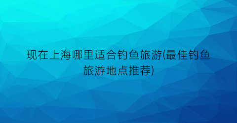 现在上海哪里适合钓鱼旅游(最佳钓鱼旅游地点推荐)