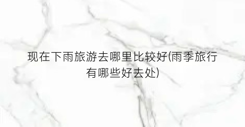 现在下雨旅游去哪里比较好(雨季旅行有哪些好去处)