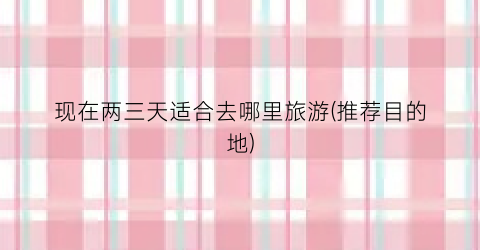 现在两三天适合去哪里旅游(推荐目的地)