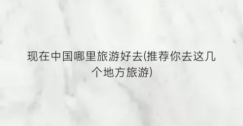 现在中国哪里旅游好去(推荐你去这几个地方旅游)