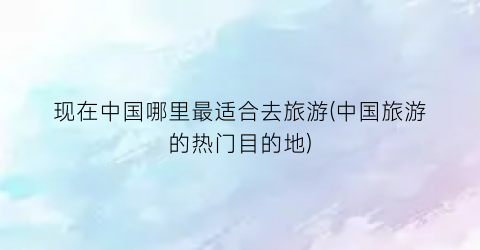 现在中国哪里最适合去旅游(中国旅游的热门目的地)