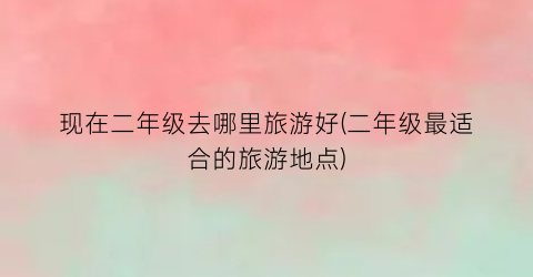 现在二年级去哪里旅游好(二年级最适合的旅游地点)