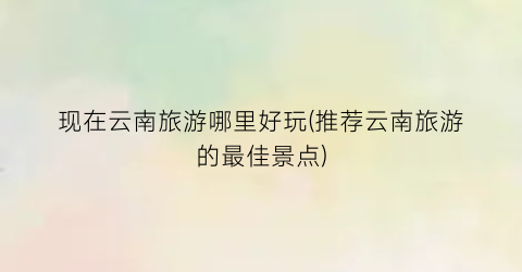 现在云南旅游哪里好玩(推荐云南旅游的最佳景点)