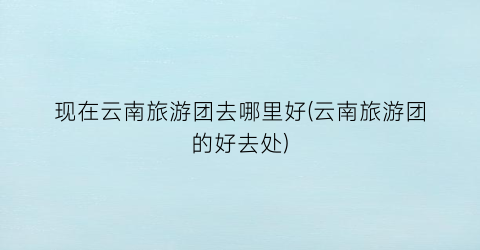 现在云南旅游团去哪里好(云南旅游团的好去处)