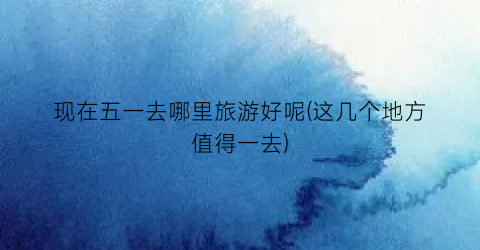 现在五一去哪里旅游好呢(这几个地方值得一去)