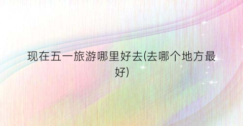 现在五一旅游哪里好去(去哪个地方最好)