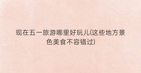 现在五一旅游哪里好玩儿(这些地方景色美食不容错过)