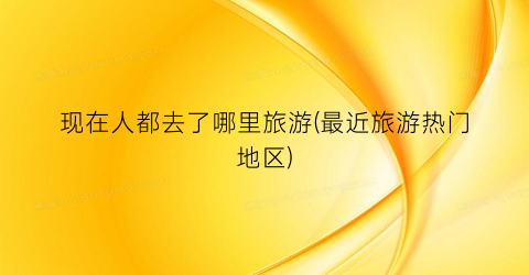 现在人都去了哪里旅游(最近旅游热门地区)