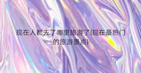 现在人都去了哪里旅游了(现在最热门的旅游景点)
