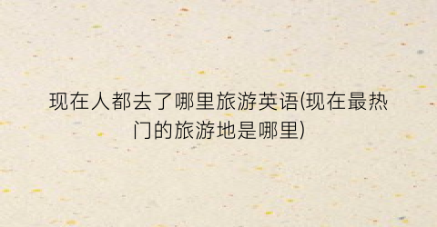 现在人都去了哪里旅游英语(现在最热门的旅游地是哪里)