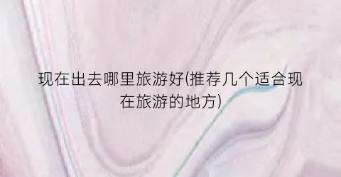现在出去哪里旅游好(推荐几个适合现在旅游的地方)